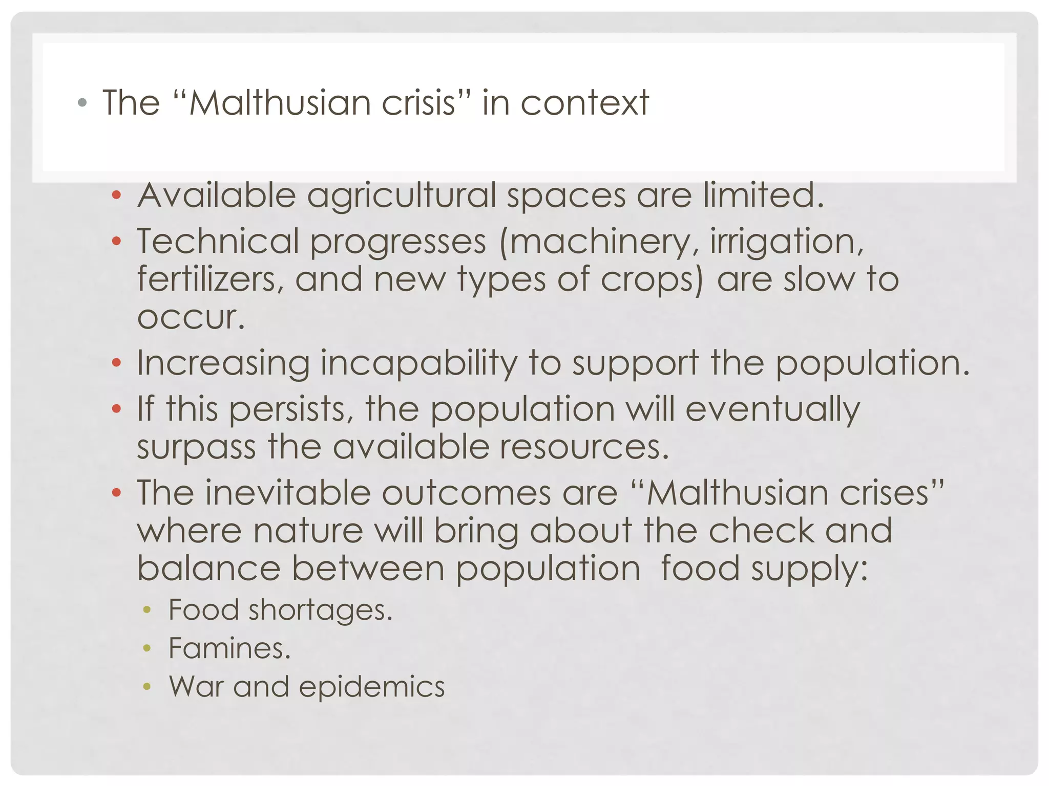 • The “Malthusian crisis” in context
• Available agricultural spaces are limited.
• Technical progresses (machinery, irrigation,
fertilizers, and new types of crops) are slow to
occur.
• Increasing incapability to support the population.
• If this persists, the population will eventually
surpass the available resources.
• The inevitable outcomes are “Malthusian crises”
where nature will bring about the check and
balance between population food supply:
• Food shortages.
• Famines.
• War and epidemics

 
