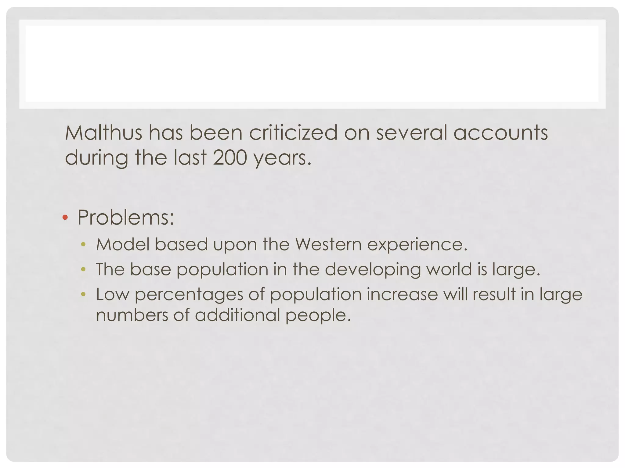 Malthus has been criticized on several accounts
during the last 200 years.

• Problems:
• Model based upon the Western experience.
• The base population in the developing world is large.
• Low percentages of population increase will result in large
numbers of additional people.

 