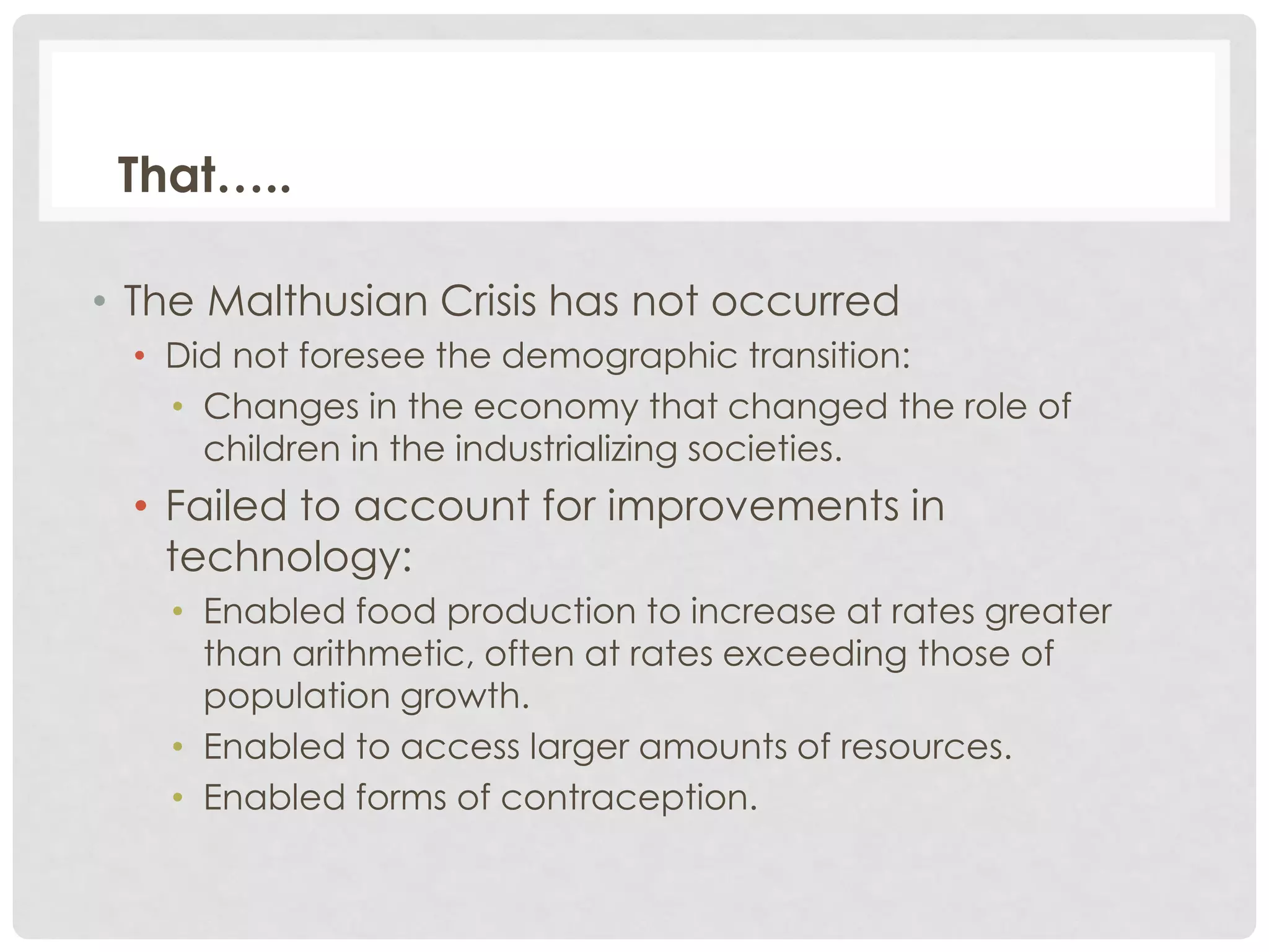 That…..
• The Malthusian Crisis has not occurred
• Did not foresee the demographic transition:
• Changes in the economy that changed the role of
children in the industrializing societies.

• Failed to account for improvements in
technology:
• Enabled food production to increase at rates greater
than arithmetic, often at rates exceeding those of
population growth.
• Enabled to access larger amounts of resources.
• Enabled forms of contraception.

 