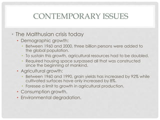 CONTEMPORARY ISSUES
• The Malthusian crisis today
• Demographic growth:
• Between 1960 and 2000, three billion persons were added to
the global population.
• To sustain this growth, agricultural resources had to be doubled.
• Required housing space surpassed all that was constructed
since the beginning of mankind.
• Agricultural growth:
• Between 1960 and 1990, grain yields has increased by 92% while
cultivated surfaces have only increased by 8%.
• Foresee a limit to growth in agricultural production.
• Consumption growth.
• Environmental degradation.
 