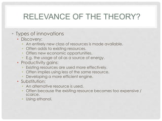 RELEVANCE OF THE THEORY?
• Types of innovations
• Discovery:
• An entirely new class of resources is made available.
• Often adds to existing resources.
• Offers new economic opportunities.
• E.g. the usage of oil as a source of energy.
• Productivity gains:
• Existing resources are used more effectively.
• Often implies using less of the same resource.
• Developing a more efficient engine.
• Substitution:
• An alternative resource is used.
• Often because the existing resource becomes too expensive /
scarce.
• Using ethanol.
 
