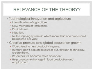 • Technological innovation and agriculture
• Intensification of agriculture.
• New methods of fertilization.
• Pesticide use.
• Irrigation.
• Multi-cropping systems in which more than one crop would
be realized per year.
• Creative pressure and global population growth
• Would lead to new productivity gains.
• Humans don’t deplete resources but, through technology,
create them.
• Resources will become more abundant.
• Help overcome shortage in food production and
employment.
RELEVANCE OF THE THEORY?
 