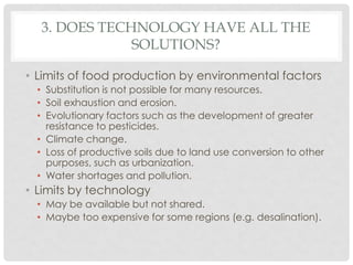 3. DOES TECHNOLOGY HAVE ALL THE
SOLUTIONS?
• Limits of food production by environmental factors
• Substitution is not possible for many resources.
• Soil exhaustion and erosion.
• Evolutionary factors such as the development of greater
resistance to pesticides.
• Climate change.
• Loss of productive soils due to land use conversion to other
purposes, such as urbanization.
• Water shortages and pollution.
• Limits by technology
• May be available but not shared.
• Maybe too expensive for some regions (e.g. desalination).
 