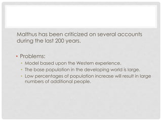 Malthus has been criticized on several accounts
during the last 200 years.
• Problems:
• Model based upon the Western experience.
• The base population in the developing world is large.
• Low percentages of population increase will result in large
numbers of additional people.
 