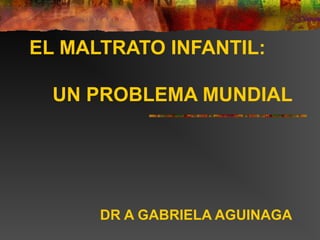 EL MALTRATO INFANTIL:
UN PROBLEMA MUNDIAL
DR A GABRIELA AGUINAGA
 