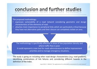 The proposed methodology:
• expresses vulnerability of a road network considering geometric and design
  characteristics of the elements of road.
• attaches more importance to peripheral links which are particularly critical because
  they have not alternative paths and their closure can completely isolate an area.




   The methodology is specifically effective in areas of low population density and
                               where traffic flow is poor.
    It could represent a new tool for roads administrators to define improvement
                   priorities and to manage emergency situations.

The study is going on including other road design characteristics (e.g. road gradient),
identifying combinations of link failures and considering different hazards in the
definition of the index.
                                input 2012, F. Maltinti "Gis applications for vulnerability assessment of a road network"
 