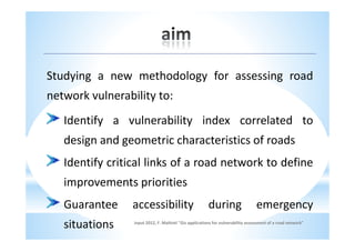 Studying a new methodology for assessing road
network vulnerability to:
   Identify a vulnerability index correlated to
   design and geometric characteristics of roads
   Identify critical links of a road network to define
   improvements priorities
   Guarantee     accessibility                         during                    emergency
   situations    input 2012, F. Maltinti "Gis applications for vulnerability assessment of a road network"
 
