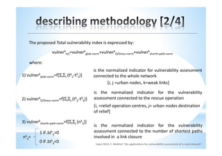 The proposed Total vulnerability index is expressed by:

                   vulnerktot=vulnerkglob-norm+vulnerkO/Dresc-norm+vulnerkshorth-path-norm

      where:
                                              is the normalized indicator for vulnerability assessment
1)   vulnerkglob-norm=f[ΣiΣj   (tkij-t0ij)]   connected to the whole network
                                                      [i, j =urban nodes, k=weak links]

                                              is the normalized indicator for the vulnerability
2) vulnerkO/Dresc-norm=f[ΣiΣj (tkij-t0ij)]    assessment connected to the rescue operation
                                              [i, =relief operation centres, j= urban nodes destination
                                              of relief]

3) vulnerkshorth-path-norm=f[ΣiΣj (nkij)]
                                              is the normalized indicator for the vulnerability
            1 if ∆tkij>0                      assessment connected to the number of shortest paths
nkij=                                         involved in a link closure
            0 if ∆tkij<0                       input 2012, F. Maltinti "Gis applications for vulnerability assessment of a road network"
 
