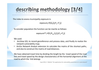 The index to assess municipality exposure is:
                               exposurei=f[(ΣkΣj(tkij–t0ij)]

 To consider population the function can be rewrite as follows:

                           exposureweii=f[Pi/Ptot,ΣkΣj(tkij–t0ij)]

 We used:
 • ArcView GIS, to record georeference and process data, and finally to realize the
   network vulnerability map;
 • ArcGis Network Analyst extension to calculate the matrix of the shortest paths,
   and also to construct the matrix of road distances.

 We have obtained travel time by dividing the length by the travel speed of the road
 link and travel speed by the design characteristics of the horizontal alignment of the
 road to which the link belongs
                                input 2012, F. Maltinti "Gis applications for vulnerability assessment of a road network"
 
