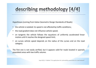 Hypotheses (coming from Italian Geometric Design Standards of Roads):

• the vehicle is isolated: its speed is not affected by traffic conditions;
• the road gradient does not influence vehicle speed;
• on tangents the vehicle follows the equations of uniformly accelerated linear
  motion until it reaches the designed speed limit;
• on curves vehicle speed depends on the radius of the curves and on the road
  category.


The first one is not easily verified, but it appears valid for roads located in sparsely
populated areas with low traffic volume.


                                 input 2012, F. Maltinti "Gis applications for vulnerability assessment of a road network"
 
