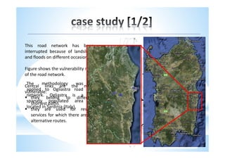 This road network has been
interrupted because of landslides
and floods on different occasions.

Figure shows the vulnerability map
of the road network.
 The     methodology         was
Central links are the most
 applied to Ogliastra road
vulnerable:
 network. Ogliastra is a
   they belong to different
 sparsely populated area
   shortest paths
 located in Sardinia (Italy).
   they are used for rescue
   services for which there are no
   alternative routes.
 