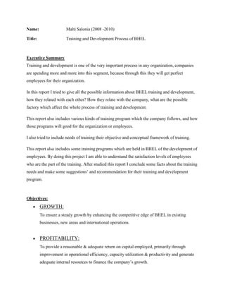Name: Malti Salonia (2008 -2010)<br />Title:      Training and Development Process of BHEL<br />    <br />Executive Summary<br />Training and development is one of the very important process in any organization, companies are spending more and more into this segment, because through this they will get perfect employees for their organization.<br />In this report I tried to give all the possible information about BHEL training and development, how they related with each other? How they relate with the company, what are the possible factory which affect the whole process of training and development.<br />This report also includes various kinds of training program which the company follows, and how those programs will good for the organization or employees. <br />I also tried to include needs of training their objective and conceptual framework of training.<br />This report also includes some training programs which are held in BHEL of the development of employees. By doing this project I am able to understand the satisfaction levels of employees who are the part of the training. After studied this report I conclude some facts about the training needs and make some suggestions’ and recommendation for their training and development program.<br />Objectives:<br />,[object Object]