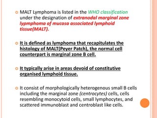  MALT Lymphoma is listed in the WHO classification
under the designation of extranodal marginal zone
lypmphoma of mucosa associated lymphoid
tissue(MALT).
 It is defined as lymphoma that recapitulates the
histology of MALT(Peyer Patch), the normal cell
counterpart is marginal zone B cell.
 It typically arise in areas devoid of constitutive
organised lymphoid tissue.
 It consist of morphologically heterogenous small B cells
including the marginal zone (centrocytes) cells, cells
resembling monocytoid cells, small lymphocytes, and
scattered immunoblast and centroblast like cells.
 