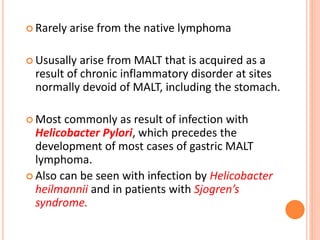  Rarely arise from the native lymphoma
 Ususally arise from MALT that is acquired as a
result of chronic inflammatory disorder at sites
normally devoid of MALT, including the stomach.
 Most commonly as result of infection with
Helicobacter Pylori, which precedes the
development of most cases of gastric MALT
lymphoma.
 Also can be seen with infection by Helicobacter
heilmannii and in patients with Sjogren’s
syndrome.
 