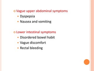  Vague upper abdominal symptoms
 Dyspepsia
 Nausea and vomiting
 Lower intestinal symptoms
 Disordered bowel habit
 Vague discomfort
 Rectal bleeding
 