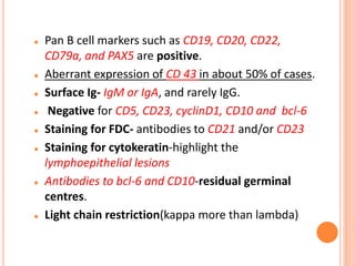  Pan B cell markers such as CD19, CD20, CD22,
CD79a, and PAX5 are positive.
 Aberrant expression of CD 43 in about 50% of cases.
 Surface Ig- IgM or IgA, and rarely IgG.
 Negative for CD5, CD23, cyclinD1, CD10 and bcl-6
 Staining for FDC- antibodies to CD21 and/or CD23
 Staining for cytokeratin-highlight the
lymphoepithelial lesions
 Antibodies to bcl-6 and CD10-residual germinal
centres.
 Light chain restriction(kappa more than lambda)
 