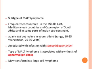  Subtype of MALT lymphoma
 Frequently encountered in the Middle East,
Mediterranean countries and Cape region of South
Africa and in some parts of Indian sub-continent.
 at any age but mainly in young adults (range, 10-35
years; mean, 25-30 years)
 Associated with infection with campylobacter jejuni
 Type of MALT lymphoma is associated with synthesis of
abnormal IgA chain
 May transform into large cell lymphoma
 