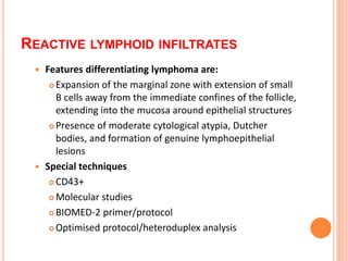  Features differentiating lymphoma are:
 Expansion of the marginal zone with extension of small
B cells away from the immediate confines of the follicle,
extending into the mucosa around epithelial structures
 Presence of moderate cytological atypia, Dutcher
bodies, and formation of genuine lymphoepithelial
lesions
 Special techniques
 CD43+
 Molecular studies
 BIOMED-2 primer/protocol
 Optimised protocol/heteroduplex analysis
REACTIVE LYMPHOID INFILTRATES
 