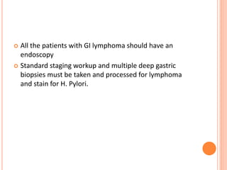  All the patients with GI lymphoma should have an
endoscopy
 Standard staging workup and multiple deep gastric
biopsies must be taken and processed for lymphoma
and stain for H. Pylori.
 