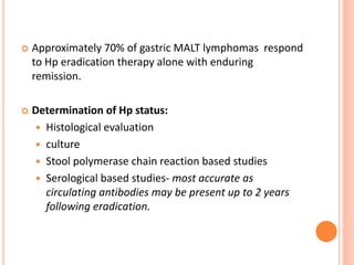  Approximately 70% of gastric MALT lymphomas respond
to Hp eradication therapy alone with enduring
remission.
 Determination of Hp status:
 Histological evaluation
 culture
 Stool polymerase chain reaction based studies
 Serological based studies- most accurate as
circulating antibodies may be present up to 2 years
following eradication.
 