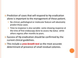  Prediction of cases that will respond to Hp eradication
alone is important to the management of these patient.
 No clinical, pathological or molecular feature will absolutely
predict those cases
 Time to response is also variable- some showing response at
the time of first endoscopy done to assess Hp status while
others regress after months to years.
 Success of Hp eradication should be confirmed by the
current clinical guidelines.
 This include a urea breath test as the most accurate
determinant of presence of small residual colonies.
 