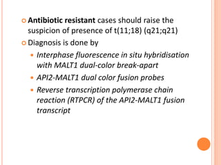  Antibiotic resistant cases should raise the
suspicion of presence of t(11;18) (q21;q21)
 Diagnosis is done by
 Interphase fluorescence in situ hybridisation
with MALT1 dual-color break-apart
 API2-MALT1 dual color fusion probes
 Reverse transcription polymerase chain
reaction (RTPCR) of the API2-MALT1 fusion
transcript
 