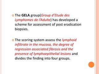  The GELA group(Group d’Etude des
Lymphomes de l’Adulte) has developed a
scheme for assessment of post eradication
biopsies.
 The scoring system assess the lymphoid
infiltrate in the mucosa, the degree of
regression associated fibrosis and the
presence of lymphoepithelial lesions and
divides the finding into four groups.
 