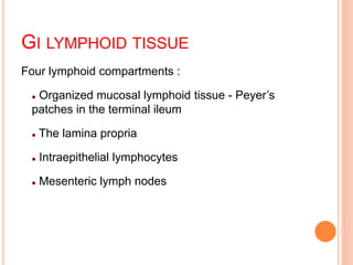 GI LYMPHOID TISSUE
Four lymphoid compartments :
 Organized mucosal lymphoid tissue - Peyer’s
patches in the terminal ileum
 The lamina propria
 Intraepithelial lymphocytes
 Mesenteric lymph nodes
 