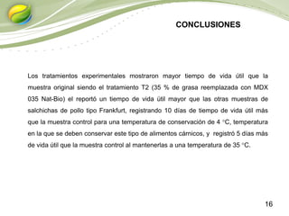 16
CONCLUSIONES
Los tratamientos experimentales mostraron mayor tiempo de vida útil que la
muestra original siendo el tratamiento T2 (35 % de grasa reemplazada con MDX
035 Nat-Bio) el reportó un tiempo de vida útil mayor que las otras muestras de
salchichas de pollo tipo Frankfurt, registrando 10 días de tiempo de vida útil más
que la muestra control para una temperatura de conservación de 4 °C, temperatura
en la que se deben conservar este tipo de alimentos cárnicos, y registró 5 días más
de vida útil que la muestra control al mantenerlas a una temperatura de 35 °C.
 