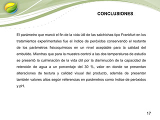 17
El parámetro que marcó el fin de la vida útil de las salchichas tipo Frankfurt en los
tratamientos experimentales fue el índice de peróxidos conservando el restante
de los parámetros fisicoquímicos en un nivel aceptable para la calidad del
embutido. Mientras que para la muestra control a las dos temperaturas de estudio
se presentó la culminación de la vida útil por la disminución de la capacidad de
retención de agua a un porcentaje del 30 %, valor en donde se presentan
alteraciones de textura y calidad visual del producto, además de presentar
también valores altos según referencias en parámetros como índice de peróxidos
y pH.
CONCLUSIONES
 