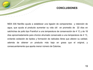 19
MDX 035 Nat-Bio ayuda a establecer una ligazón de componentes y retención de
agua, que ayuda al producto aumentar su vida útil en promedio de 22 días en
salchichas de pollo tipo Frankfurt a una temperatura de conservación de 4 °C y de 18
días aproximadamente para chorizo ahumado conservado a una temperatura de 4 °C,
evitando oxidación de lípidos y formación de radicales libres que alteren su calidad,
además de obtener un producto más bajo en grasa que el original, y
consecuentemente que aporta menor número de Calorías.
CONCLUSIONES
 