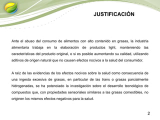 2
Ante el abuso del consumo de alimentos con alto contenido en grasas, la industria
alimentaria trabaja en la elaboración de productos light, manteniendo las
características del producto original, o si es posible aumentando su calidad, utilizando
aditivos de origen natural que no causen efectos nocivos a la salud del consumidor.
A raíz de las evidencias de los efectos nocivos sobre la salud como consecuencia de
una ingesta excesiva de grasas, en particular de las trans o grasas parcialmente
hidrogenadas, se ha potenciado la investigación sobre el desarrollo tecnológico de
compuestos que, con propiedades sensoriales similares a las grasas comestibles, no
originen los mismos efectos negativos para la salud.
JUSTIFICACIÓN
 