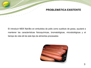 3
El introducir MDX Nat-Bio en embutidos de pollo como sustituto de grasa, ayudará a
mantener las características fisicoquímicas, bromatológicas, microbiológicas y el
tiempo de vida útil de este tipo de alimentos procesados
PROBLEMÁTICA EXISTENTE
 