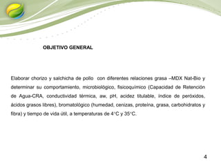 4
Elaborar chorizo y salchicha de pollo con diferentes relaciones grasa –MDX Nat-Bio y
determinar su comportamiento, microbiológico, fisicoquímico (Capacidad de Retención
de Agua-CRA, conductividad térmica, aw, pH, acidez titulable, índice de peróxidos,
ácidos grasos libres), bromatológico (humedad, cenizas, proteína, grasa, carbohidratos y
fibra) y tiempo de vida útil, a temperaturas de 4°C y 35°C.
OBJETIVO GENERAL
 