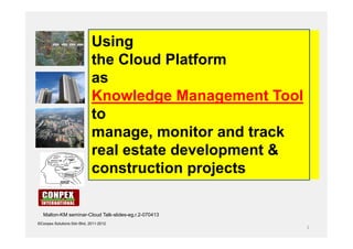 Using
                            the Cloud Platform
                            as
                            Knowledge Management Tool
                            to
                            manage, monitor and track
                            real estate development &
                            construction projects

  Malton-KM seminar-Cloud Talk-slides-eg,r.2-070413
©Conpex Solutions Sdn Bhd, 2011-2012
                                                        1
 