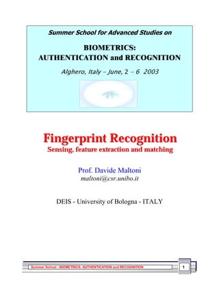 6XPPHU 6FKRRO IRU $GYDQFHG 6WXGLHV RQ

            %,20(75,&6
   $87+(17,$7,21 DQG 5(2*1,7,21
               $OJKHUR ,WDO  -XQH  ²  




      Fingerprint Recognition
        Sensing, feature extraction and matching


                        Prof. Davide Maltoni
                         maltoni@csr.unibo.it


             DEIS - University of Bologna - ITALY




Summer School - BIOMETRICS: AUTHENTICATION and RECOGNITION   1
 