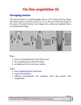 On-line acquisition (5)
Sweeping sensors
The sensor surface is a small rectangle whose width is larger than the finger,
but whose height is just few pixels (e.g. 8). As the user sweeps her finger on
the sensor, the sensor delivers new image slices, which are combined into a
two-dimensional image.




Pros:
  • lower cost (proportional to the silicon area)
  • the sweeping tend to clean the sensor
  • no latents are left on the sensor surface

Cons:
  • more complicated user interaction
  • require fast interface
  • software reconstruction can introduce errors and require extra
    computation.




  Summer School - BIOMETRICS: AUTHENTICATION and RECOGNITION             11
 