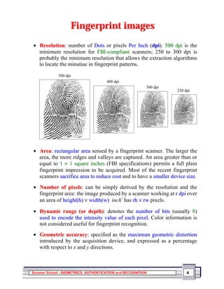 Fingerprint images
• Resolution: number of Dots or pixels Per Inch (dpi). 500 dpi is the
  minimum resolution for FBI-compliant scanners; 250 to 300 dpi is
  probably the minimum resolution that allows the extraction algorithms
  to locate the minutiae in fingerprint patterns.

             500 dpi
                                     400 dpi
                                                         300 dpi
                                                                   250 dpi




• Area: rectangular area sensed by a fingerprint scanner. The larger the
  area, the more ridges and valleys are captured. An area greater than or
  equal to 1 × 1 square inches (FBI specifications) permits a full plain
  fingerprint impression to be acquired. Most of the recent fingerprint
  scanners sacrifice area to reduce cost and to have a smaller device size.
• Number of pixels: can be simply derived by the resolution and the
  fingerprint area: the image produced by a scanner working at r dpi over
  an area of height(h) × width(w) inch has rh × rw pixels.
                                       2




• Dynamic range (or depth): denotes the number of bits (usually 8)
  used to encode the intensity value of each pixel. Color information is
  not considered useful for fingerprint recognition.
• Geometric accuracy: specified as the maximum geometric distortion
  introduced by the acquisition device, and expressed as a percentage
  with respect to x and y directions.



Summer School - BIOMETRICS: AUTHENTICATION and RECOGNITION              4
 