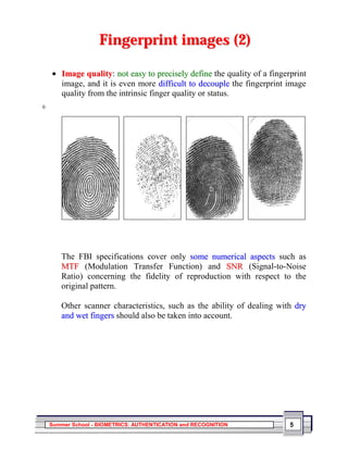 Fingerprint images (2)

    • Image quality: not easy to precisely define the quality of a fingerprint
      image, and it is even more difficult to decouple the fingerprint image
      quality from the intrinsic finger quality or status.
0




       The FBI specifications cover only some numerical aspects such as
       MTF (Modulation Transfer Function) and SNR (Signal-to-Noise
       Ratio) concerning the fidelity of reproduction with respect to the
       original pattern.

       Other scanner characteristics, such as the ability of dealing with dry
       and wet fingers should also be taken into account.




    Summer School - BIOMETRICS: AUTHENTICATION and RECOGNITION           5
 