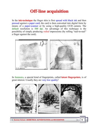 Off-line acquisition

In the ink-technique the finger skin is first spread with black ink and then
pressed against a paper card; the card is then converted into digital form by
means of a paper-scanner or by using a high-quality CCD camera. The
default resolution is 500 dpi. An advantage of this technique is the
possibility of simply producing rolled impressions (by rolling “nail-to-nail”
a finger against the card).




In forensics, a special kind of fingerprints, called latent fingerprints, is of
great interest. Usually they are very low quality!




  Summer School - BIOMETRICS: AUTHENTICATION and RECOGNITION              6
 