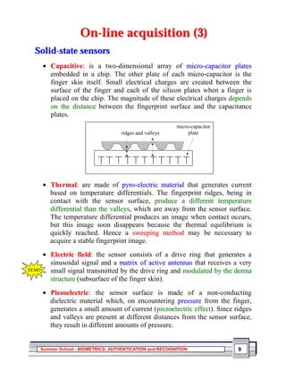 On-line acquisition (3)
  Solid-state sensors
       • Capacitive: is a two-dimensional array of micro-capacitor plates
         embedded in a chip. The other plate of each micro-capacitor is the
         finger skin itself. Small electrical charges are created between the
         surface of the finger and each of the silicon plates when a finger is
         placed on the chip. The magnitude of these electrical charges depends
         on the distance between the fingerprint surface and the capacitance
         plates.
                                                        micro-capacitor
                                  ridges and valleys         plate




       • Thermal: are made of pyro-electric material that generates current
         based on temperature differentials. The fingerprint ridges, being in
         contact with the sensor surface, produce a different temperature
         differential than the valleys, which are away from the sensor surface.
         The temperature differential produces an image when contact occurs,
         but this image soon disappears because the thermal equilibrium is
         quickly reached. Hence a sweeping method may be necessary to
         acquire a stable fingerprint image.
       • Electric field: the sensor consists of a drive ring that generates a
         sinusoidal signal and a matrix of active antennas that receives a very
DEMO     small signal transmitted by the drive ring and modulated by the derma
         structure (subsurface of the finger skin).
       • Piezoelectric: the sensor surface is made of a non-conducting
         dielectric material which, on encountering pressure from the finger,
         generates a small amount of current (piezoelectric effect). Since ridges
         and valleys are present at different distances from the sensor surface,
         they result in different amounts of pressure.


   Summer School - BIOMETRICS: AUTHENTICATION and RECOGNITION               9
 