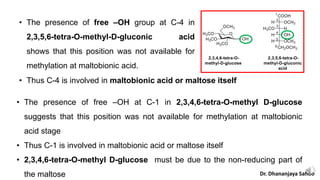 • The presence of free –OH group at C-4 in
2,3,5,6-tetra-O-methyl-D-gluconic acid
shows that this position was not available for
methylation at maltobionic acid.
• The presence of free –OH at C-1 in 2,3,4,6-tetra-O-methyl D-glucose
suggests that this position was not available for methylation at maltobionic
acid stage
• Thus C-1 is involved in maltobionic acid or maltose itself
• 2,3,4,6-tetra-O-methyl D-glucose must be due to the non-reducing part of
the maltose
• Thus C-4 is involved in maltobionic acid or maltose itself
Dr. Dhananjaya Sahoo
 