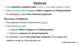 Maltose
• It is a colorless crystalline solid, soluble in water but insoluble in ether
• It is a reducing sugar & reduces Tollen’s reagent and Fehling solution
• On hydrolysis, it gives two molecules of glucose
Structure of Maltose
• The molecular formula is found to be C12H22O11
• It is a reducing sugar:
• It reduces Tollen’s reagent and Fehling solution
• It forms an osazone with phenyl hydrazine
• On hydrolysis, it forms two molecules of glucose. This suggest that
maltose is made up of two glucose unit
Dr. Dhananjaya Sahoo
 