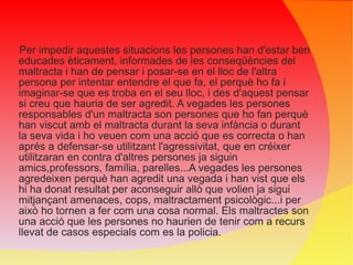 Per impedir aquestes situacions les persones han d'estar ben educades èticament, informades de les conseqüències del maltracta i han de pensar i posar-se en el lloc de l'altra persona per intentar entendre el que fa, el perquè ho fa i imaginar-se que es troba en el seu lloc, i des d'aquest pensar si creu que hauria de ser agredit. A vegades les persones responsables d'un maltracta son persones que ho fan perquè han viscut amb el maltracta durant la seva infància o durant la seva vida i ho veuen com una acció que es correcta o han aprés a defensar-se utilitzant l'agressivitat, que en créixer utilitzaran en contra d'altres persones ja siguin amics,professors, família, parelles...A vegades les persones agredeixen perquè han agredit una vegada i han vist que els hi ha donat resultat per aconseguir allò que volien ja sigui mitjançant amenaces, cops, maltractament psicològic...i per això ho tornen a fer com una cosa normal. Els maltractes son una acció que les persones no haurien de tenir com a recurs llevat de casos especials com es la policia. 
