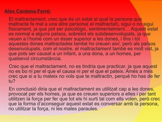 Alex Cardona Ferré: El maltractament, crec que és un estat al qual la persona que maltracta fa mal a una altre persona( el maltractat), sigui o no sigui físicament, ja que pot ser psicològic, sentimentalment… Aquest estat es normal a alguns països, sobretot els subdesenvolupats, ja que veuen a l’home com un ésser superior a les dones, i fins i tot aquestes dones maltractades també ho creuen així, però als països desenvolupats, com el nostre, el maltractament també es molt vist, ja que pots ser causat a un infant, a una dona, a un homes, per qualsevol circumstància. Crec que el maltractament, no es tindria que practicar, ja que aquest no es bo ni per el que el causa ni per el que el pateix. Amés a més crec que si a tu mateix no vols que te maltractin, perquè ho has de fer tu? En conclusió diria que el maltractament es utilitzat cap a les dones, provocat per els homes, ja que es creuen superiors a elles i per tant utilitzen la força per fer que tot els hi surti tal com ells volen, però crec que la forma d’aconseguir aquest estat es conversar amb la persona, no utilitzar la força, ni les males paraules. 