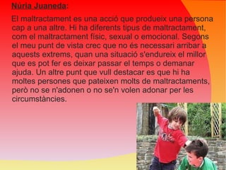 Núria Juaneda : El maltractament es una acció que produeix una persona cap a una altre. Hi ha diferents tipus de maltractament, com el maltractament físic, sexual o emocional. Segons el meu punt de vista crec que no és necessari arribar a aquests extrems, quan una situació s'endureix el millor que es pot fer es deixar passar el temps o demanar ajuda. Un altre punt que vull destacar es que hi ha moltes persones que pateixen molts de maltractaments, però no se n'adonen o no se'n volen adonar per les circumstàncies. 