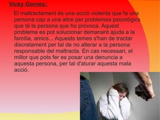 Vicky Gornès:  El maltractament és una acció violenta que fa una persona cap a una altre per problemes psicològics que té la persona que ho provoca. Aquest problema es pot solucionar demanant ajuda a la família, amics... Aquests temes s'han de tractar discretament per tal de no alterar a la persona responsable del maltracta. En cas necessari, el millor que pots fer es posar una denuncia a aquesta persona, per tal d'aturar aquesta mala acció. 