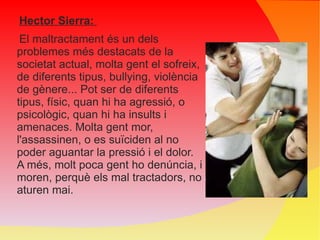Hector Sierra:  El maltractament és un dels problemes més destacats de la societat actual, molta gent el sofreix, de diferents tipus, bullying, violència de gènere... Pot ser de diferents tipus, físic, quan hi ha agressió, o psicològic, quan hi ha insults i amenaces. Molta gent mor, l'assassinen, o es suïciden al no poder aguantar la pressió i el dolor. A més, molt poca gent ho denúncia, i moren, perquè els mal tractadors, no aturen mai. 
