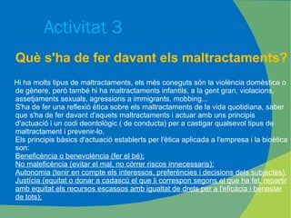 Activitat 3 Què s'ha de fer davant els maltractaments? Hi ha molts tipus de maltractaments, els més coneguts són la violència domèstica o de gènere, però també hi ha maltractaments infantils, a la gent gran, violacions, assetjaments sexuals, agressions a immigrants, mobbing... S'ha de fer una reflexió ètica sobre els maltractaments de la vida quotidiana, saber que s'ha de fer davant d'aquets maltractaments i actuar amb uns principis d'actuació i un codi deontològic ( de conducta) per a castigar qualsevol tipus de maltractament i prevenir-lo. Els principis bàsics d'actuació establerts per l'ètica aplicada a l'empresa i la bioètica son: Beneficència o benevolència (fer el bé); No maleficència (evitar el mal, no córrer riscos innecessaris); Autonomia (tenir en compte els interessos, preferències i decisions dels subjectes); Justícia (equitat o donar a cadascú el que li correspon segons el que ha fet, repartir amb equitat els recursos escassos amb igualtat de drets per a l'eficàcia i benestar de tots); 