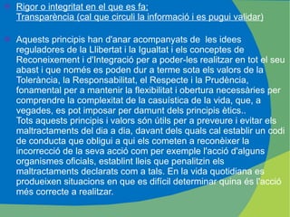 Rigor o integritat en el que es fa; Transparència (cal que circuli la informació i es pugui validar) Aquests principis han d'anar acompanyats de  les idees reguladores de la Llibertat i la Igualtat i els conceptes de Reconeixement i d'Integració per a poder-les realitzar en tot el seu abast i que només es poden dur a terme sota els valors de la Tolerància, la Responsabilitat, el Respecte i la Prudència, fonamental per a mantenir la flexibilitat i obertura necessàries per comprendre la complexitat de la casuística de la vida, que, a vegades, es pot imposar per damunt dels principis ètics..  Tots aquests principis i valors són útils per a preveure i evitar els maltractaments del dia a dia, davant dels quals cal establir un codi de conducta que obligui a qui els cometen a reconèixer la incorrecció de la seva acció com per exemple l'acció d'alguns organismes oficials, establint lleis que penalitzin els maltractaments declarats com a tals. En la vida quotidiana es produeixen situacions en que es difícil determinar quina és l'acció més correcte a realitzar. 
